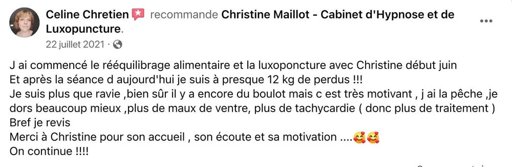 Céline Chrétien recommande Christine Maillot sur Facebook : après un rééquilibrage alimentaire et de la luxopuncture commencés début juin, elle est à presque 12 kg perdus, dort mieux, n'a plus de maux de ventre ni de tachycardie et a arrêté son traitement.